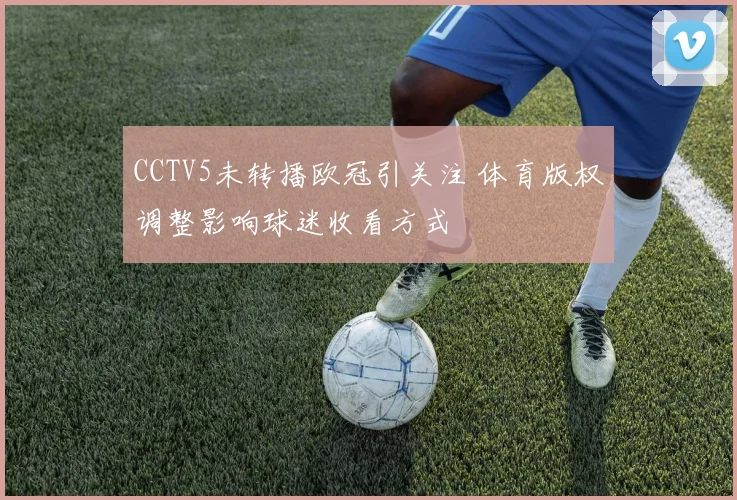 CCTV5未转播欧冠引关注 体育版权调整影响球迷收看方式