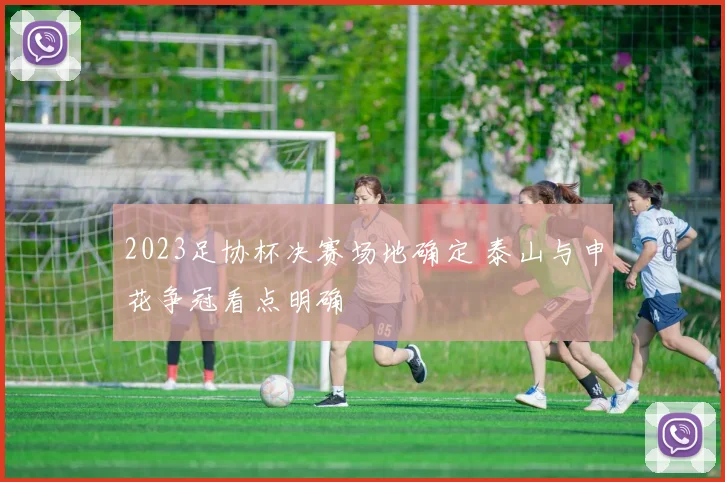 2023足协杯决赛场地确定 泰山与申花争冠看点明确