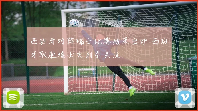 西班牙对阵瑞士比赛结果出炉 西班牙取胜瑞士失利引关注