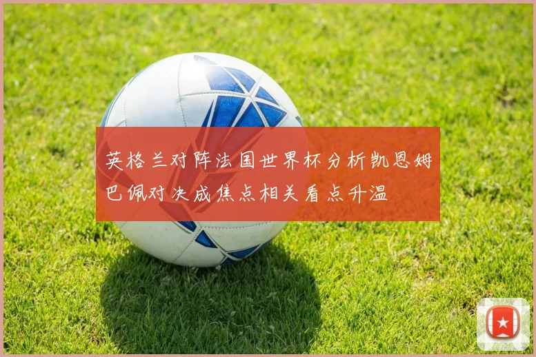 英格兰对阵法国世界杯分析凯恩姆巴佩对决成焦点相关看点升温