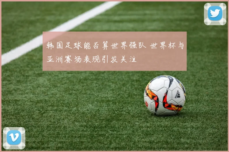 韩国足球能否算世界强队 世界杯与亚洲赛场表现引发关注