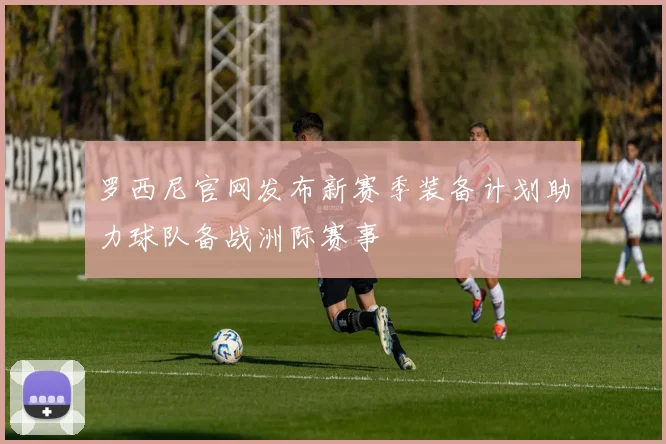 罗西尼官网发布新赛季装备计划助力球队备战洲际赛事