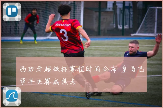 西班牙超级杯赛程时间公布 皇马巴萨半决赛成焦点