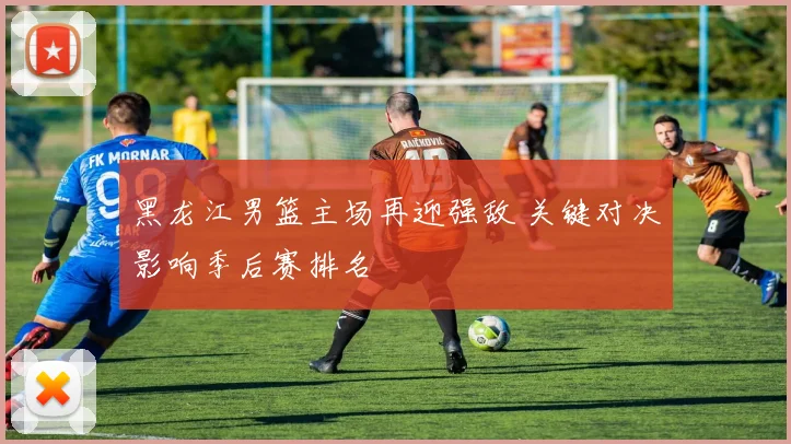 黑龙江男篮主场再迎强敌 关键对决影响季后赛排名